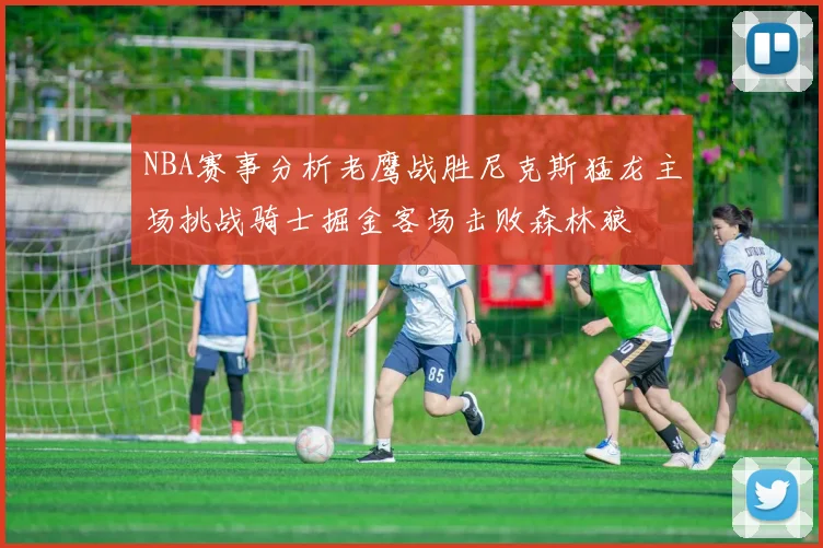 NBA赛事分析老鹰战胜尼克斯猛龙主场挑战骑士掘金客场击败森林狼