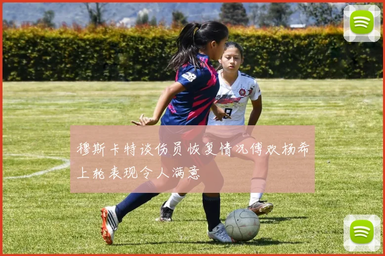 穆斯卡特谈伤员恢复情况傅欢杨希上轮表现令人满意