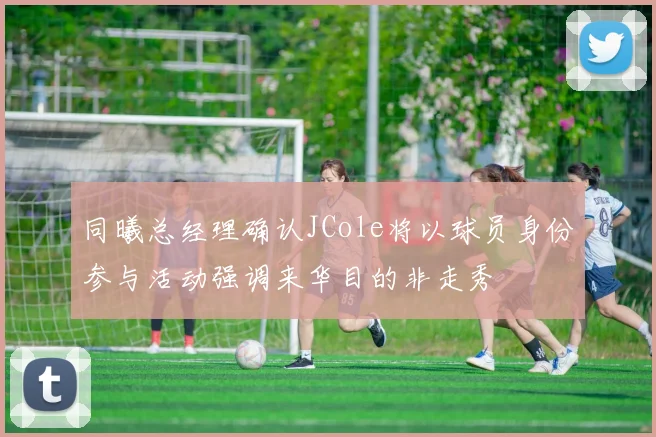 同曦总经理确认JCole将以球员身份参与活动强调来华目的非走秀