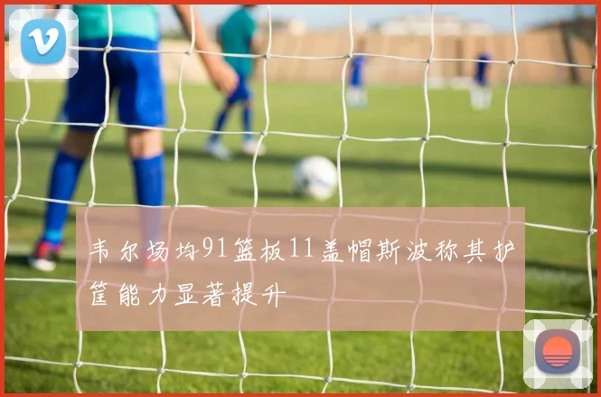 韦尔场均91篮板11盖帽斯波称其护筐能力显著提升