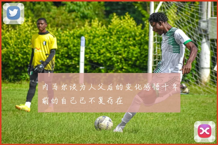 内马尔谈为人父后的变化感悟十年前的自己已不复存在
