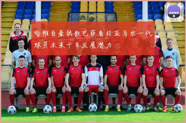 哈维自豪执教巴萨看好亚马尔一代球员未来十年发展潜力