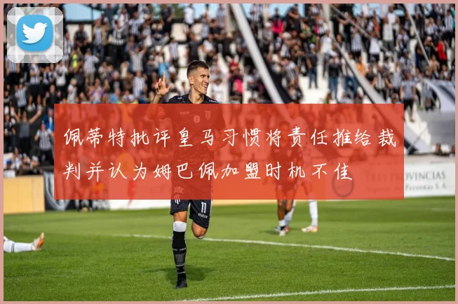 佩蒂特批评皇马习惯将责任推给裁判并认为姆巴佩加盟时机不佳