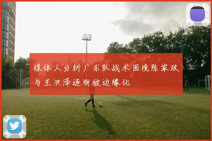 媒体人分析广东队战术困境陈家政与王洪泽逐渐被边缘化