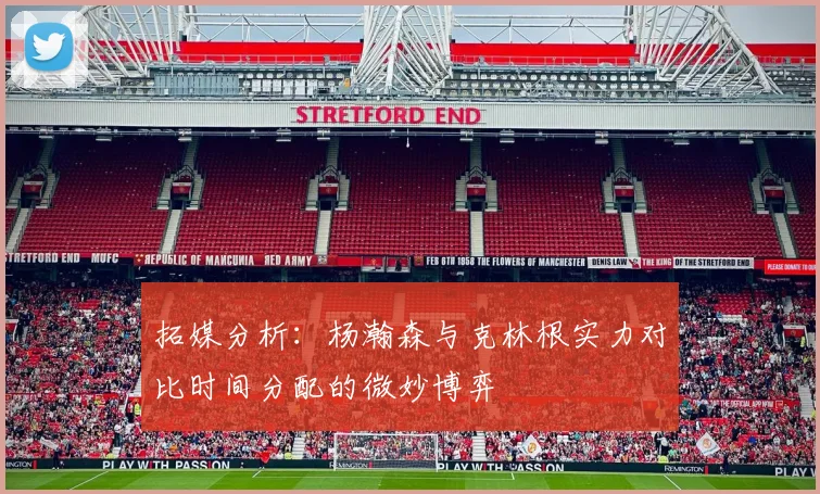 拓媒分析：杨瀚森与克林根实力对比时间分配的微妙博弈