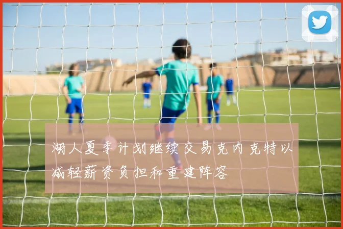 湖人夏季计划继续交易克内克特以减轻薪资负担和重建阵容