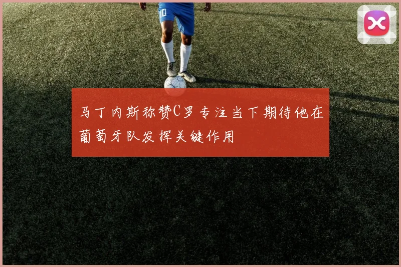 马丁内斯称赞C罗专注当下期待他在葡萄牙队发挥关键作用