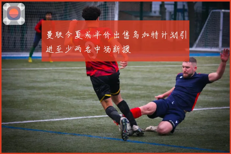 曼联今夏或半价出售乌加特计划引进至少两名中场新援
