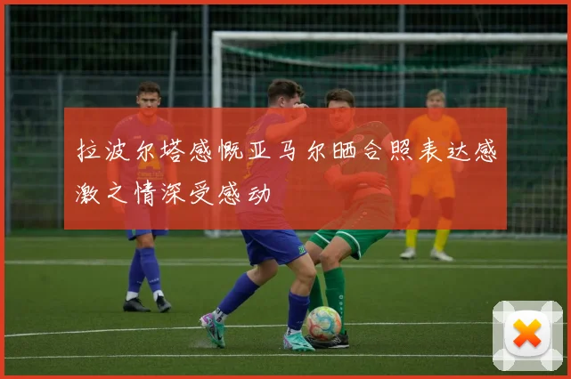 拉波尔塔感慨亚马尔晒合照表达感激之情深受感动