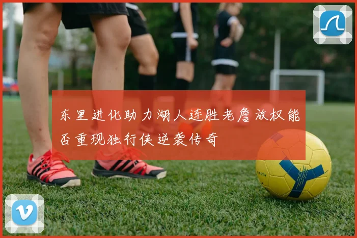 东里进化助力湖人连胜老詹放权能否重现独行侠逆袭传奇