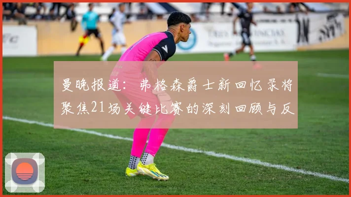 曼晚报道：弗格森爵士新回忆录将聚焦21场关键比赛的深刻回顾与反思