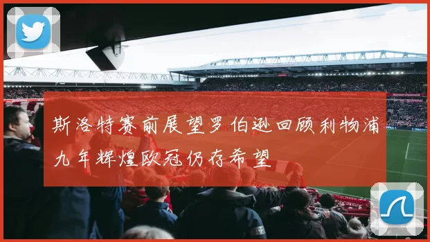 斯洛特赛前展望罗伯逊回顾利物浦九年辉煌欧冠仍存希望