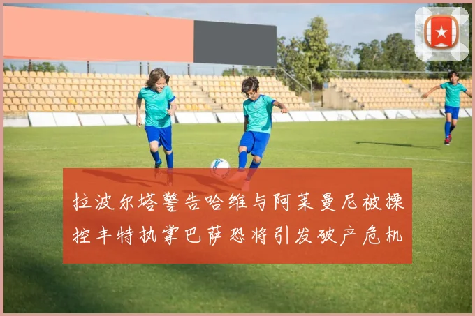拉波尔塔警告哈维与阿莱曼尼被操控丰特执掌巴萨恐将引发破产危机