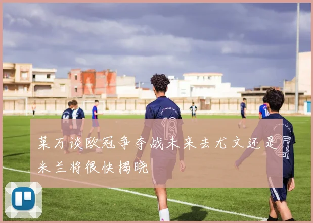 莱万谈欧冠争夺战未来去尤文还是米兰将很快揭晓