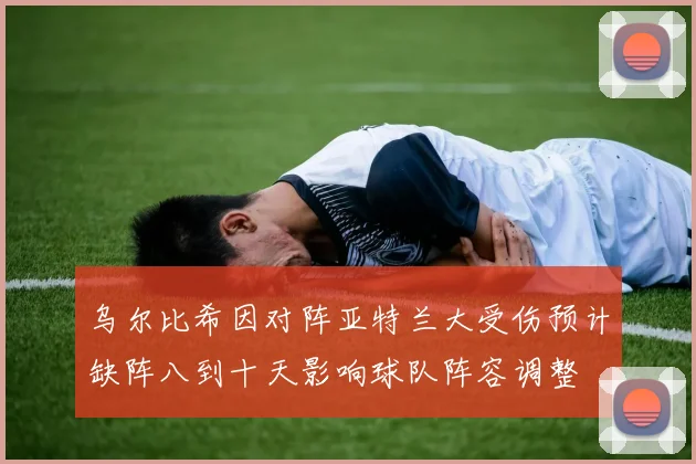 乌尔比希因对阵亚特兰大受伤预计缺阵八到十天影响球队阵容调整